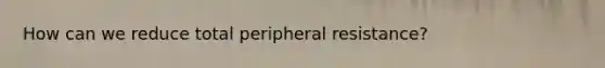 How can we reduce total peripheral resistance?