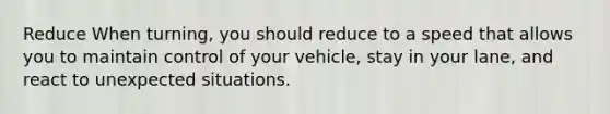 Reduce When turning, you should reduce to a speed that allows you to maintain control of your vehicle, stay in your lane, and react to unexpected situations.