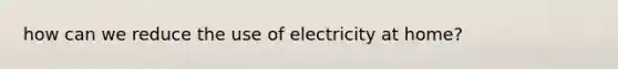 how can we reduce the use of electricity at home?