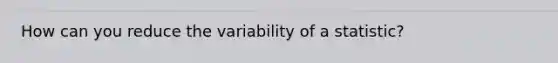 How can you reduce the variability of a statistic?