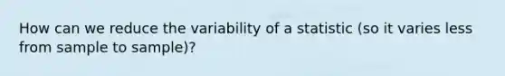 How can we reduce the variability of a statistic (so it varies less from sample to sample)?