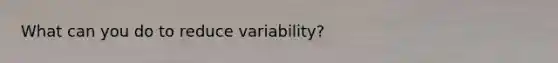 What can you do to reduce variability?