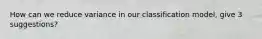 How can we reduce variance in our classification model, give 3 suggestions?