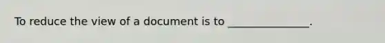 To reduce the view of a document is to _______________.