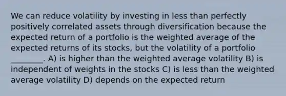 We can reduce volatility by investing in less than perfectly positively correlated assets through diversification because the expected return of a portfolio is the weighted average of the expected returns of its stocks, but the volatility of a portfolio ________. A) is higher than the weighted average volatility B) is independent of weights in the stocks C) is less than the weighted average volatility D) depends on the expected return