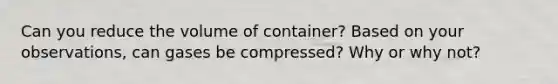 Can you reduce the volume of container? Based on your observations, can gases be compressed? Why or why not?