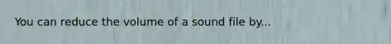 You can reduce the volume of a sound file by...