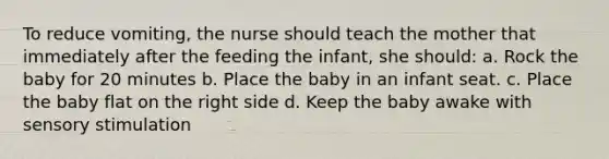 To reduce vomiting, the nurse should teach the mother that immediately after the feeding the infant, she should: a. Rock the baby for 20 minutes b. Place the baby in an infant seat. c. Place the baby flat on the right side d. Keep the baby awake with sensory stimulation