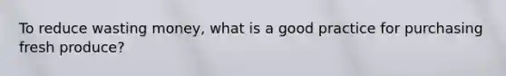 To reduce wasting money, what is a good practice for purchasing fresh produce?