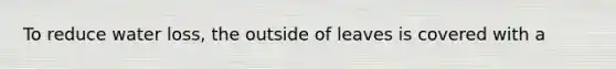 To reduce water loss, the outside of leaves is covered with a