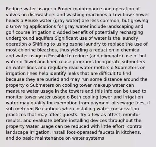 Reduce water usage: o Proper maintenance and operation of valves on dishwashers and washing machines o Low-flow shower heads o Reuse water (gray water) are less common, but growing o Growing applications for gray water include landscaping and golf course irrigation o Added benefit of potentially recharging underground aquifers Significant use of water is the laundry operation o Shifting to using ozone laundry to replace the use of most chlorine bleaches, thus yielding a reduction in chemical and water usage o Possible to reduce (and eliminate) use of hot water o Towel and linen reuse programs Incorporate submeters on water lines and regularly read water meters o Submeters on irrigation lines help identify leaks that are difficult to find because they are buried and may run some distance around the property o Submeters on cooling tower makeup water can measure water usage in the towers and this info can be used to monitor tower water usage o Both cooling tower and irrigation water may qualify for exemption from payment of sewage fees, if sub metered Be cautious when installing water conservation practices that may affect guests. Try a few as attest, monitor results, and evaluate before installing devices throughout the property Water usage can be reduced with little effort: control landscape irrigation, install foot-operated faucets in kitchens, and do basic maintenance on water systems