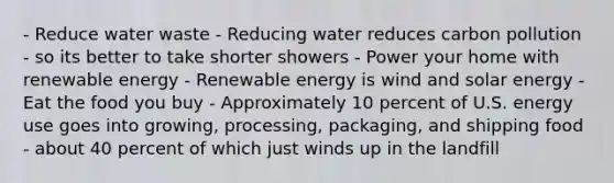 - Reduce water waste - Reducing water reduces carbon pollution - so its better to take shorter showers - Power your home with renewable energy - Renewable energy is wind and solar energy - Eat the food you buy - Approximately 10 percent of U.S. energy use goes into growing, processing, packaging, and shipping food - about 40 percent of which just winds up in the landfill