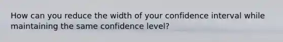 How can you reduce the width of your confidence interval while maintaining the same confidence level?