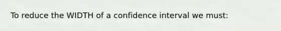 To reduce the WIDTH of a confidence interval we must: