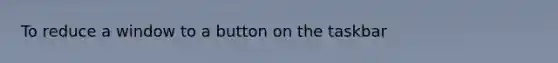 To reduce a window to a button on the taskbar