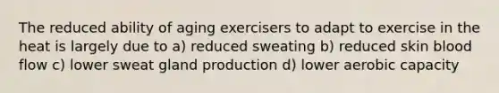 The reduced ability of aging exercisers to adapt to exercise in the heat is largely due to a) reduced sweating b) reduced skin blood flow c) lower sweat gland production d) lower aerobic capacity