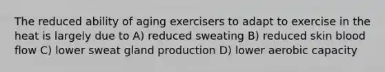 The reduced ability of aging exercisers to adapt to exercise in the heat is largely due to A) reduced sweating B) reduced skin blood flow C) lower sweat gland production D) lower aerobic capacity