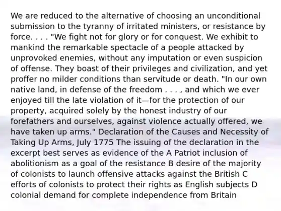 We are reduced to the alternative of choosing an unconditional submission to the tyranny of irritated ministers, or resistance by force. . . . "We fight not for glory or for conquest. We exhibit to mankind the remarkable spectacle of a people attacked by unprovoked enemies, without any imputation or even suspicion of offense. They boast of their privileges and civilization, and yet proffer no milder conditions than servitude or death. "In our own native land, in defense of the freedom . . . , and which we ever enjoyed till the late violation of it—for the protection of our property, acquired solely by the honest industry of our forefathers and ourselves, against violence actually offered, we have taken up arms." Declaration of the Causes and Necessity of Taking Up Arms, July 1775 The issuing of the declaration in the excerpt best serves as evidence of the A Patriot inclusion of abolitionism as a goal of the resistance B desire of the majority of colonists to launch offensive attacks against the British C efforts of colonists to protect their rights as English subjects D colonial demand for complete independence from Britain