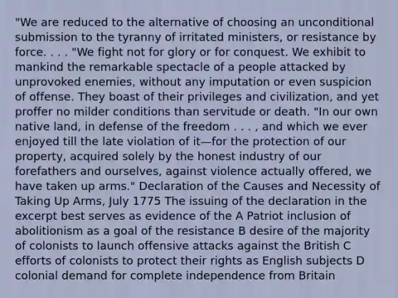 "We are reduced to the alternative of choosing an unconditional submission to the tyranny of irritated ministers, or resistance by force. . . . "We fight not for glory or for conquest. We exhibit to mankind the remarkable spectacle of a people attacked by unprovoked enemies, without any imputation or even suspicion of offense. They boast of their privileges and civilization, and yet proffer no milder conditions than servitude or death. "In our own native land, in defense of the freedom . . . , and which we ever enjoyed till the late violation of it—for the protection of our property, acquired solely by the honest industry of our forefathers and ourselves, against violence actually offered, we have taken up arms." Declaration of the Causes and Necessity of Taking Up Arms, July 1775 The issuing of the declaration in the excerpt best serves as evidence of the A Patriot inclusion of abolitionism as a goal of the resistance B desire of the majority of colonists to launch offensive attacks against the British C efforts of colonists to protect their rights as English subjects D colonial demand for complete independence from Britain