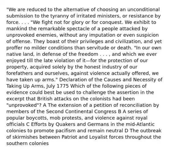 "We are reduced to the alternative of choosing an unconditional submission to the tyranny of irritated ministers, or resistance by force. . . . "We fight not for glory or for conquest. We exhibit to mankind the remarkable spectacle of a people attacked by unprovoked enemies, without any imputation or even suspicion of offense. They boast of their privileges and civilization, and yet proffer no milder conditions than servitude or death. "In our own native land, in defense of the freedom . . . , and which we ever enjoyed till the late violation of it—for the protection of our property, acquired solely by the honest industry of our forefathers and ourselves, against violence actually offered, we have taken up arms." Declaration of the Causes and Necessity of Taking Up Arms, July 1775 Which of the following pieces of evidence could best be used to challenge the assertion in the excerpt that British attacks on the colonists had been "unprovoked"? A The extension of a petition of reconciliation by members of the Second Continental Congress B A series of popular boycotts, mob protests, and violence against royal officials C Efforts by Quakers and Germans in the mid-Atlantic colonies to promote pacifism and remain neutral D The outbreak of skirmishes between Patriot and Loyalist forces throughout the southern colonies