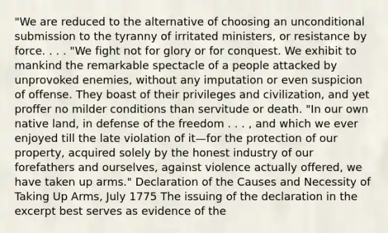 "We are reduced to the alternative of choosing an unconditional submission to the tyranny of irritated ministers, or resistance by force. . . . "We fight not for glory or for conquest. We exhibit to mankind the remarkable spectacle of a people attacked by unprovoked enemies, without any imputation or even suspicion of offense. They boast of their privileges and civilization, and yet proffer no milder conditions than servitude or death. "In our own native land, in defense of the freedom . . . , and which we ever enjoyed till the late violation of it—for the protection of our property, acquired solely by the honest industry of our forefathers and ourselves, against violence actually offered, we have taken up arms." Declaration of the Causes and Necessity of Taking Up Arms, July 1775 The issuing of the declaration in the excerpt best serves as evidence of the