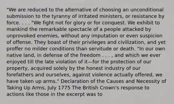 "We are reduced to the alternative of choosing an unconditional submission to the tyranny of irritated ministers, or resistance by force. . . . "We fight not for glory or for conquest. We exhibit to mankind the remarkable spectacle of a people attacked by unprovoked enemies, without any imputation or even suspicion of offense. They boast of their privileges and civilization, and yet proffer no milder conditions than servitude or death. "In our own native land, in defense of the freedom . . . , and which we ever enjoyed till the late violation of it—for the protection of our property, acquired solely by the honest industry of our forefathers and ourselves, against violence actually offered, we have taken up arms." Declaration of the Causes and Necessity of Taking Up Arms, July 1775 The British Crown's response to actions like those in the excerpt was to