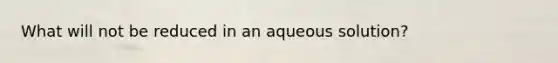 What will not be reduced in an aqueous solution?