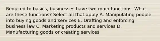 Reduced to basics, businesses have two main functions. What are these functions? Select all that apply A. Manipulating people into buying goods and services B. Drafting and enforcing business law C. Marketing products and services D. Manufacturing goods or creating services