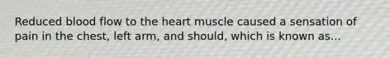 Reduced blood flow to the heart muscle caused a sensation of pain in the chest, left arm, and should, which is known as...