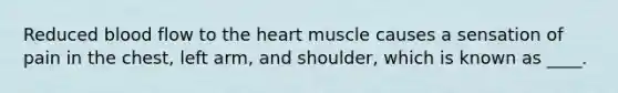 Reduced blood flow to the heart muscle causes a sensation of pain in the chest, left arm, and shoulder, which is known as ____.