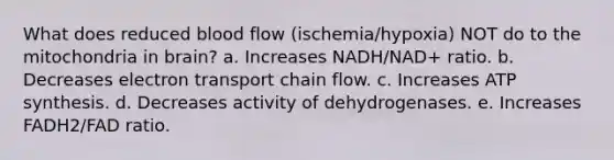 What does reduced blood flow (ischemia/hypoxia) NOT do to the mitochondria in brain? a. Increases NADH/NAD+ ratio. b. Decreases electron transport chain flow. c. Increases ATP synthesis. d. Decreases activity of dehydrogenases. e. Increases FADH2/FAD ratio.