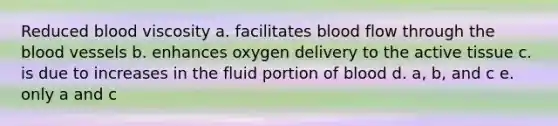 Reduced blood viscosity a. facilitates blood flow through <a href='https://www.questionai.com/knowledge/k7oXMfj7lk-the-blood' class='anchor-knowledge'>the blood</a> vessels b. enhances oxygen delivery to the active tissue c. is due to increases in the fluid portion of blood d. a, b, and c e. only a and c