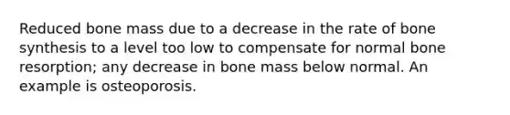 Reduced bone mass due to a decrease in the rate of bone synthesis to a level too low to compensate for normal bone resorption; any decrease in bone mass below normal. An example is osteoporosis.