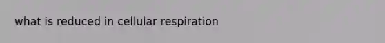 what is reduced in <a href='https://www.questionai.com/knowledge/k1IqNYBAJw-cellular-respiration' class='anchor-knowledge'>cellular respiration</a>