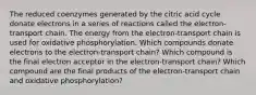 The reduced coenzymes generated by the citric acid cycle donate electrons in a series of reactions called the electron-transport chain. The energy from the electron-transport chain is used for oxidative phosphorylation. Which compounds donate electrons to the electron-transport chain? Which compound is the final electron acceptor in the electron-transport chain? Which compound are the final products of the electron-transport chain and oxidative phosphorylation?