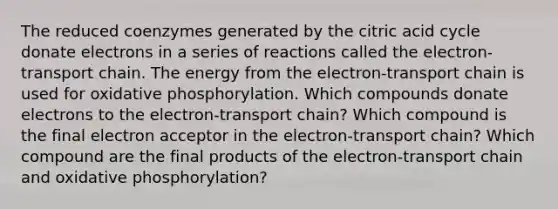 The reduced coenzymes generated by the citric acid cycle donate electrons in a series of reactions called the electron-transport chain. The energy from the electron-transport chain is used for oxidative phosphorylation. Which compounds donate electrons to the electron-transport chain? Which compound is the final electron acceptor in the electron-transport chain? Which compound are the final products of the electron-transport chain and oxidative phosphorylation?