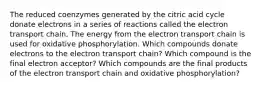 The reduced coenzymes generated by the citric acid cycle donate electrons in a series of reactions called the electron transport chain. The energy from the electron transport chain is used for oxidative phosphorylation. Which compounds donate electrons to the electron transport chain? Which compound is the final electron acceptor? Which compounds are the final products of the electron transport chain and oxidative phosphorylation?