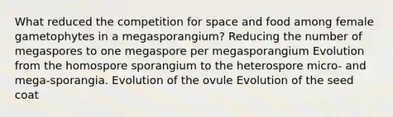 What reduced the competition for space and food among female gametophytes in a megasporangium? Reducing the number of megaspores to one megaspore per megasporangium Evolution from the homospore sporangium to the heterospore micro- and mega-sporangia. Evolution of the ovule Evolution of the seed coat