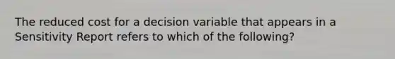 The reduced cost for a decision variable that appears in a Sensitivity Report refers to which of the following?