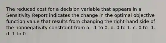 The reduced cost for a decision variable that appears in a Sensitivity Report indicates the change in the optimal objective function value that results from changing the right-hand side of the nonnegativity constraint from a. -1 to 0. b. 0 to 1. c. 0 to -1. d. 1 to 0.