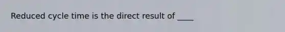 Reduced cycle time is the direct result of ____