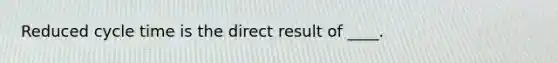 Reduced cycle time is the direct result of ____.