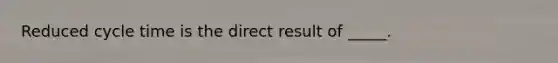 Reduced cycle time is the direct result of _____.