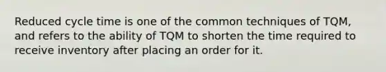 Reduced cycle time is one of the common techniques of TQM, and refers to the ability of TQM to shorten the time required to receive inventory after placing an order for it.