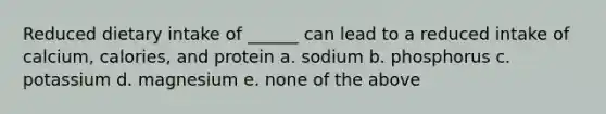 Reduced dietary intake of ______ can lead to a reduced intake of calcium, calories, and protein a. sodium b. phosphorus c. potassium d. magnesium e. none of the above