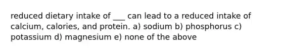 reduced dietary intake of ___ can lead to a reduced intake of calcium, calories, and protein. a) sodium b) phosphorus c) potassium d) magnesium e) none of the above