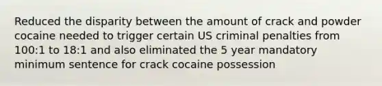 Reduced the disparity between the amount of crack and powder cocaine needed to trigger certain US criminal penalties from 100:1 to 18:1 and also eliminated the 5 year mandatory minimum sentence for crack cocaine possession