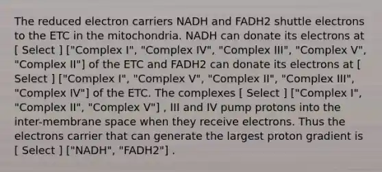 The reduced electron carriers NADH and FADH2 shuttle electrons to the ETC in the mitochondria. NADH can donate its electrons at [ Select ] ["Complex I", "Complex IV", "Complex III", "Complex V", "Complex II"] of the ETC and FADH2 can donate its electrons at [ Select ] ["Complex I", "Complex V", "Complex II", "Complex III", "Complex IV"] of the ETC. The complexes [ Select ] ["Complex I", "Complex II", "Complex V"] , III and IV pump protons into the inter-membrane space when they receive electrons. Thus the electrons carrier that can generate the largest proton gradient is [ Select ] ["NADH", "FADH2"] .