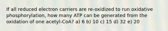 If all reduced electron carriers are re-oxidized to run oxidative phosphorylation, how many ATP can be generated from the oxidation of one acetyl-CoA? a) 6 b) 10 c) 15 d) 32 e) 20