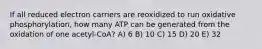 If all reduced electron carriers are reoxidized to run oxidative phosphorylation, how many ATP can be generated from the oxidation of one acetyl-CoA? A) 6 B) 10 C) 15 D) 20 E) 32